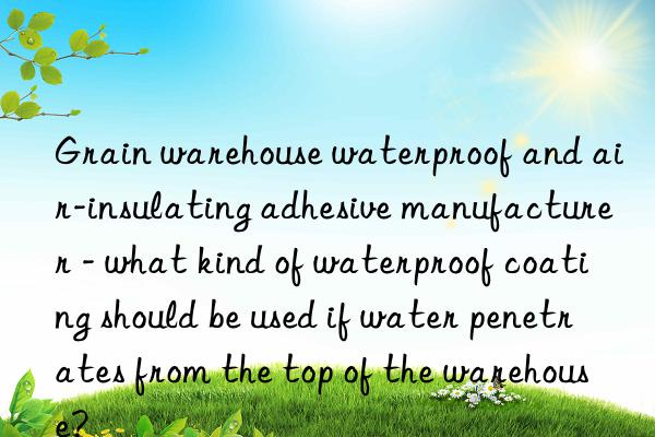 Grain warehouse waterproof and air-insulating adhesive manufacturer - what kind of waterproof coating should be used if water penetrates from the top of the warehouse?