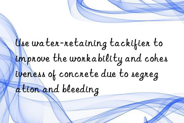 Use water-retaining tackifier to improve the workability and cohesiveness of concrete due to segregation and bleeding