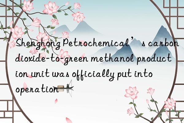 Shenghong Petrochemical’s carbon dioxide-to-green methanol production unit was officially put into operation