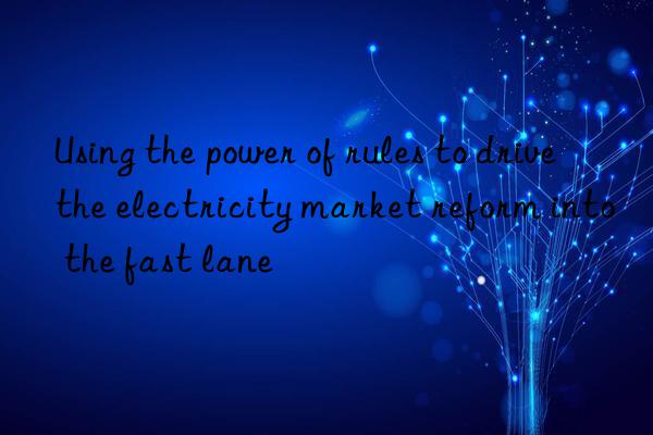 Using the power of rules to drive the electricity market reform into the fast lane