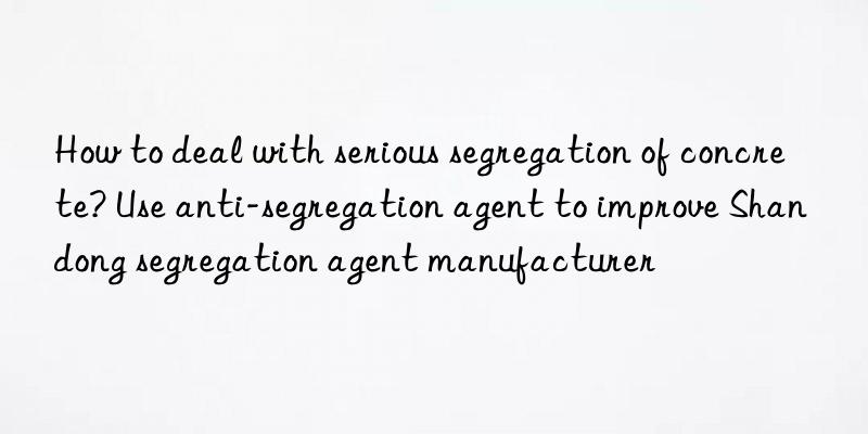 How to deal with serious segregation of concrete? Use anti-segregation agent to improve Shandong segregation agent manufacturer