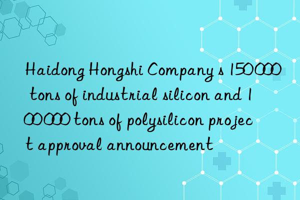 Haidong Hongshi Company s 150 000 tons of industrial silicon and 100 000 tons of polysilicon project approval announcement