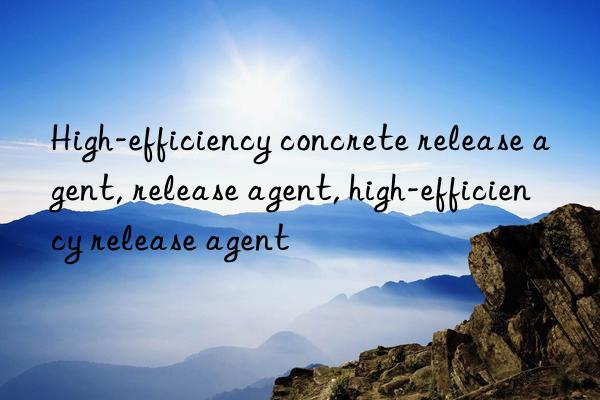 High-efficiency concrete release agent, release agent, high-efficiency release agent