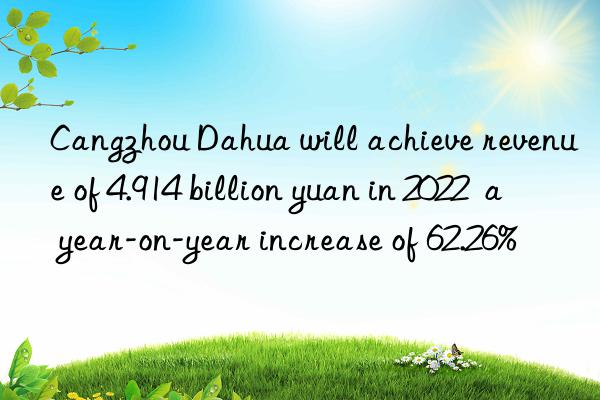 Cangzhou Dahua will achieve revenue of 4.914 billion yuan in 2022  a year-on-year increase of 62.26%