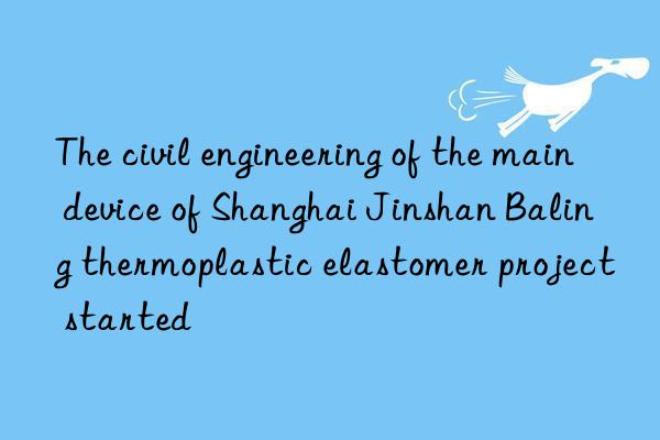 The civil engineering of the main device of Shanghai Jinshan Baling thermoplastic elastomer project started