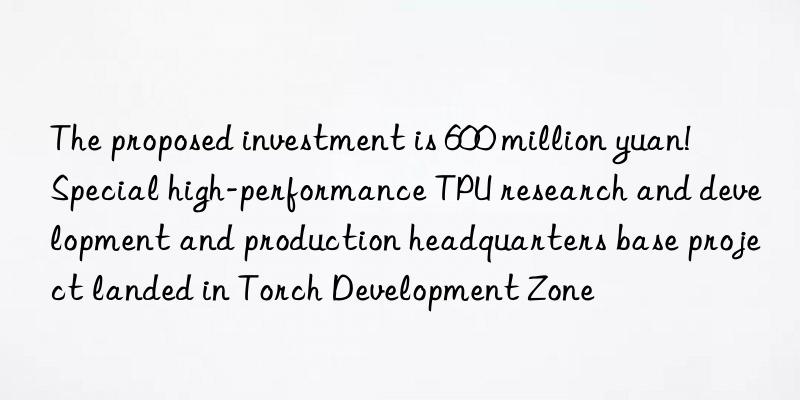 The proposed investment is 600 million yuan!  Special high-performance TPU research and development and production headquarters base project landed in Torch Development Zone