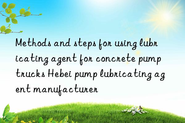 Methods and steps for using lubricating agent for concrete pump trucks Hebei pump lubricating agent manufacturer