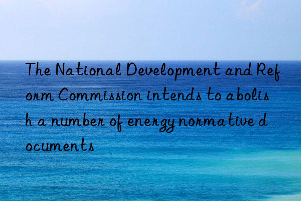 The National Development and Reform Commission intends to abolish a number of energy normative documents