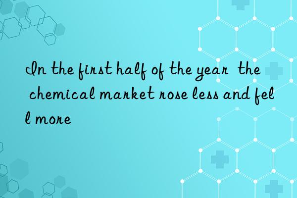 In the first half of the year  the chemical market rose less and fell more