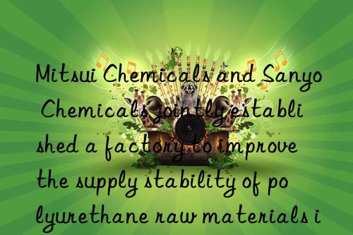 Mitsui Chemicals and Sanyo Chemicals jointly established a factory to improve the supply stability of polyurethane raw materials in Japan