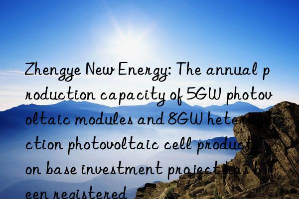 Zhengye New Energy: The annual production capacity of 5GW photovoltaic modules and 8GW heterojunction photovoltaic cell production base investment project has been registered