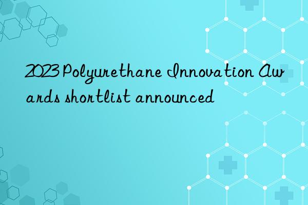 2023 Polyurethane Innovation Awards shortlist announced