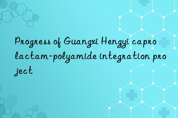 Progress of Guangxi Hengyi caprolactam-polyamide integration project