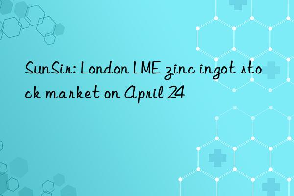 SunSir: London LME zinc ingot stock market on April 24