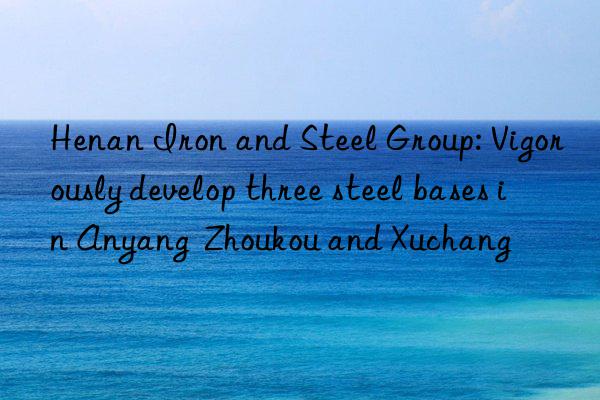 Henan Iron and Steel Group: Vigorously develop three steel bases in Anyang  Zhoukou and Xuchang