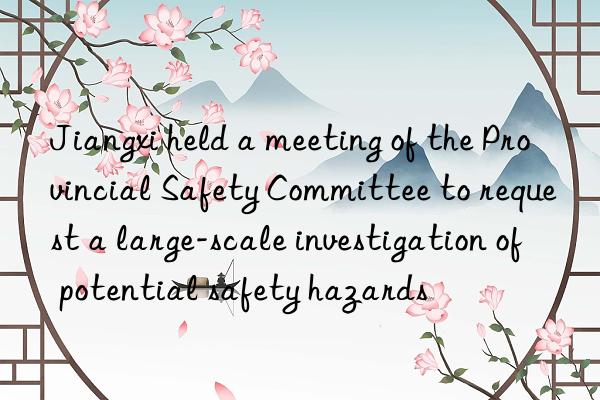 Jiangxi held a meeting of the Provincial Safety Committee to request a large-scale investigation of potential safety hazards