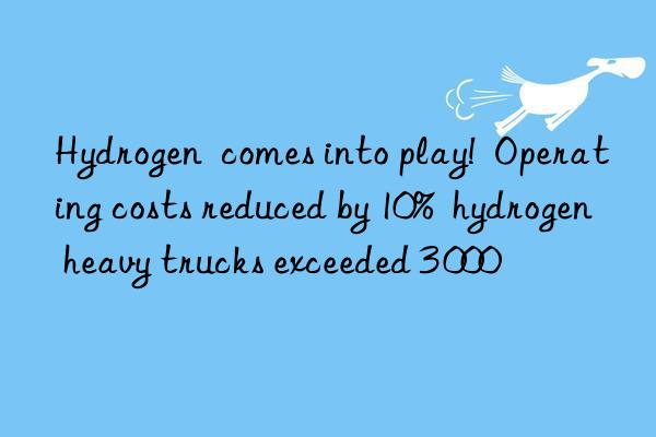 Hydrogen  comes into play!  Operating costs reduced by 10%  hydrogen heavy trucks exceeded 3 000