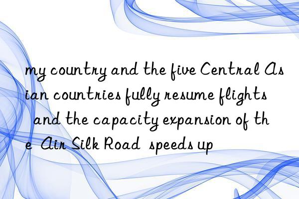 my country and the five Central Asian countries fully resume flights  and the capacity expansion of the  Air Silk Road  speeds up