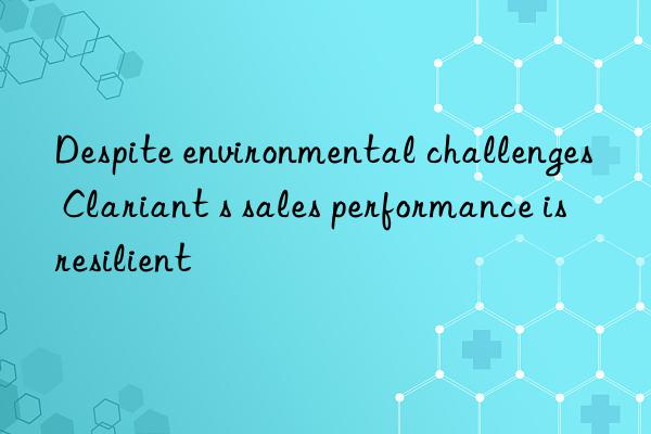 Despite environmental challenges  Clariant s sales performance is resilient