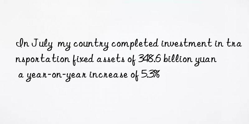 In July  my country completed investment in transportation fixed assets of 348.6 billion yuan  a year-on-year increase of 5.3%