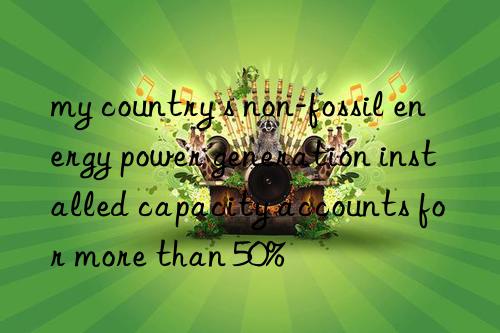 my country s non-fossil energy power generation installed capacity accounts for more than 50%