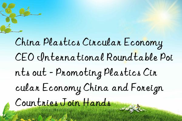 China Plastics Circular Economy CEO International Roundtable Points out - Promoting Plastics Circular Economy China and Foreign Countries Join Hands