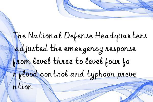 The National Defense Headquarters adjusted the emergency response from level three to level four for flood control and typhoon prevention