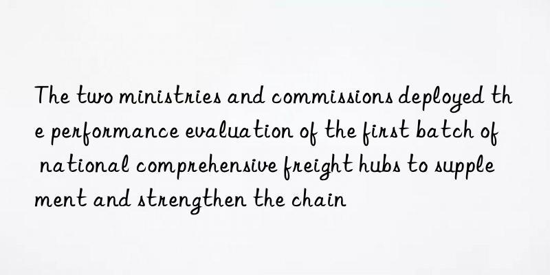 The two ministries and commissions deployed the performance evaluation of the first batch of national comprehensive freight hubs to supplement and strengthen the chain