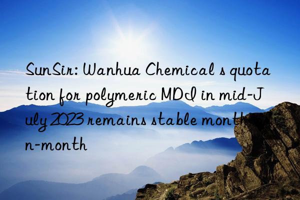 SunSir: Wanhua Chemical s quotation for polymeric MDI in mid-July 2023 remains stable month-on-month