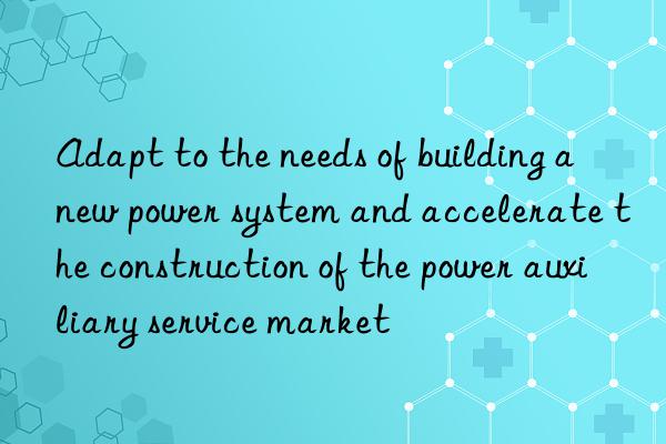 Adapt to the needs of building a new power system and accelerate the construction of the power auxiliary service market