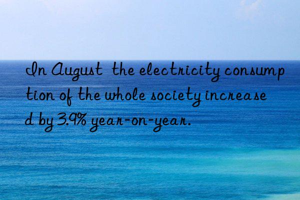 In August  the electricity consumption of the whole society increased by 3.9% year-on-year.