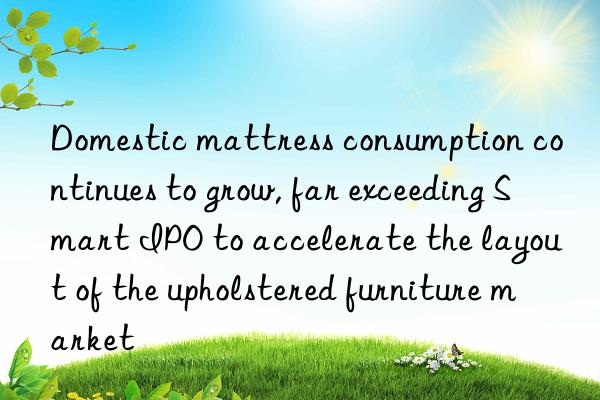 Domestic mattress consumption continues to grow, far exceeding Smart IPO to accelerate the layout of the upholstered furniture market