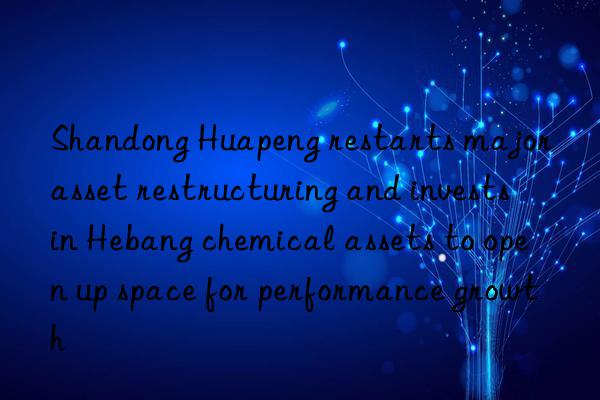 Shandong Huapeng restarts major asset restructuring and invests in Hebang chemical assets to open up space for performance growth