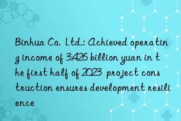 Binhua Co.  Ltd.: Achieved operating income of 3.426 billion yuan in the first half of 2023  project construction ensures development resilience