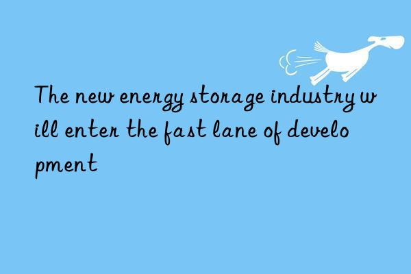 The new energy storage industry will enter the fast lane of development