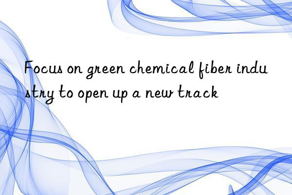 Focus on green chemical fiber industry to open up a new track