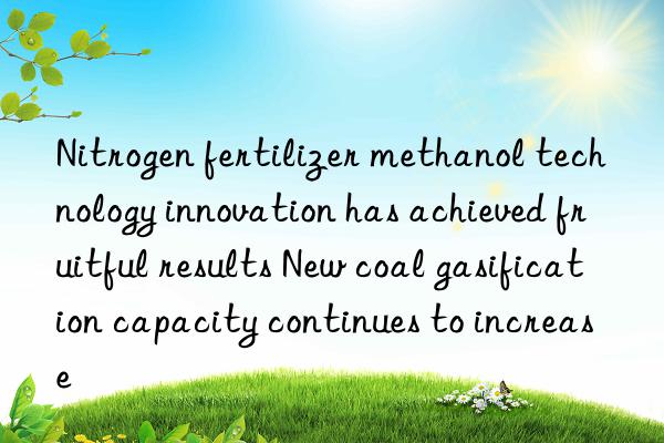 Nitrogen fertilizer methanol technology innovation has achieved fruitful results New coal gasification capacity continues to increase