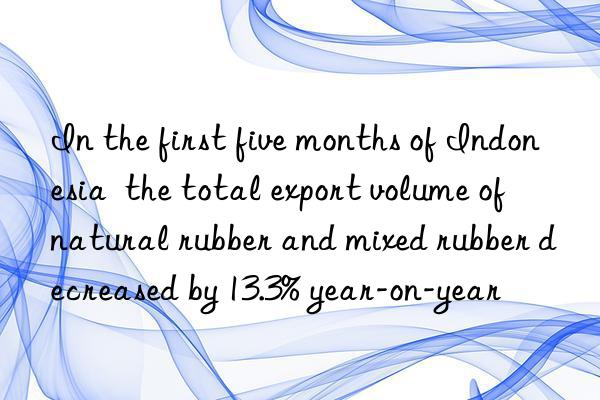 In the first five months of Indonesia  the total export volume of natural rubber and mixed rubber decreased by 13.3% year-on-year