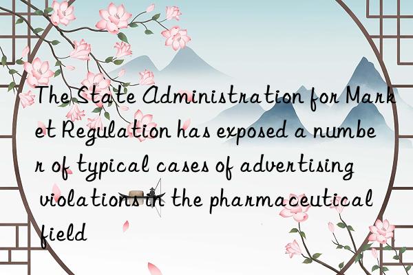 The State Administration for Market Regulation has exposed a number of typical cases of advertising violations in the pharmaceutical field