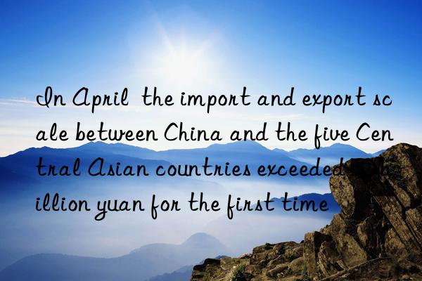 In April  the import and export scale between China and the five Central Asian countries exceeded 50 billion yuan for the first time