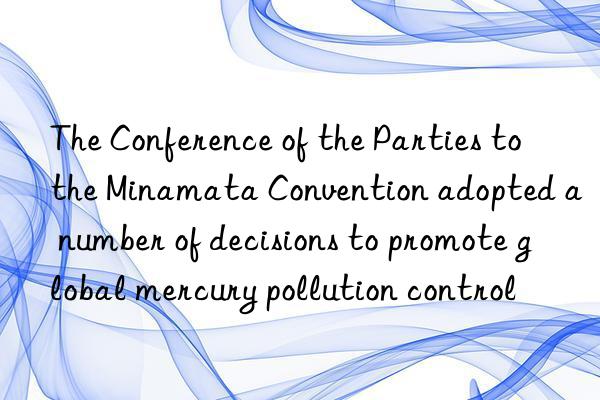 The Conference of the Parties to the Minamata Convention adopted a number of decisions to promote global mercury pollution control