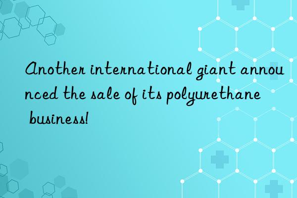 Another international giant announced the sale of its polyurethane business!