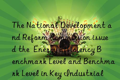 The National Development and Reform Commission issued the  Energy Efficiency Benchmark Level and Benchmark Level in Key Industrial Areas (2023 Edition)