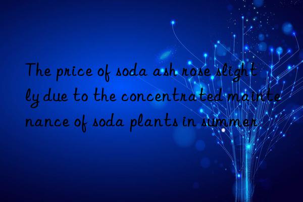 The price of soda ash rose slightly due to the concentrated maintenance of soda plants in summer