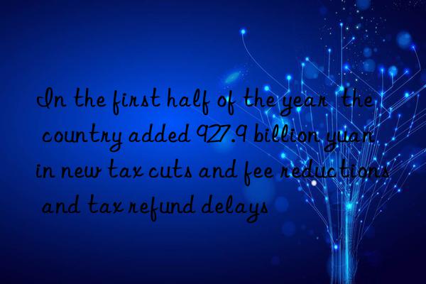 In the first half of the year  the country added 927.9 billion yuan in new tax cuts and fee reductions and tax refund delays