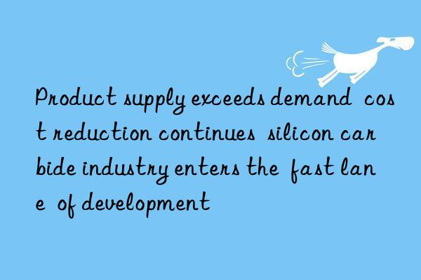 Product supply exceeds demand  cost reduction continues  silicon carbide industry enters the  fast lane  of development