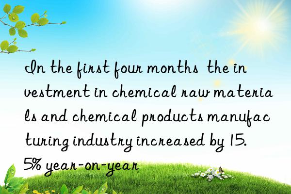 In the first four months  the investment in chemical raw materials and chemical products manufacturing industry increased by 15.5% year-on-year