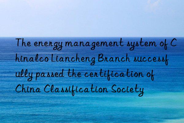 The energy management system of Chinalco Liancheng Branch successfully passed the certification of China Classification Society