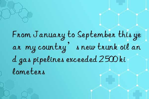 From January to September this year  my country’s new trunk oil and gas pipelines exceeded 2 500 kilometers