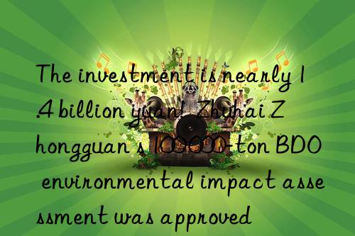 The investment is nearly 1.4 billion yuan!  Zhuhai Zhongguan s 100 000-ton BDO environmental impact assessment was approved